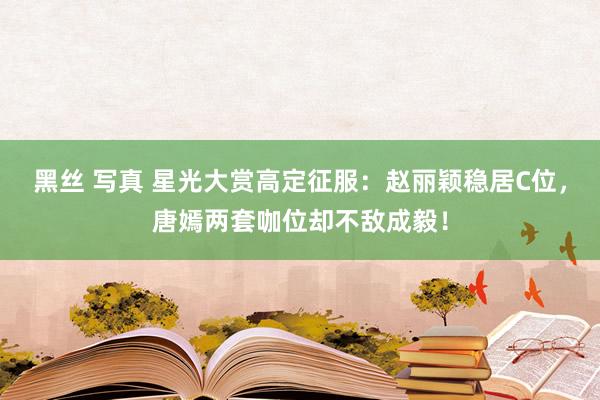 黑丝 写真 星光大赏高定征服：赵丽颖稳居C位，唐嫣两套咖位却不敌成毅！