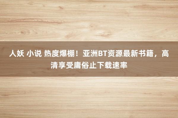 人妖 小说 热度爆棚！亚洲BT资源最新书籍，高清享受庸俗止下载速率