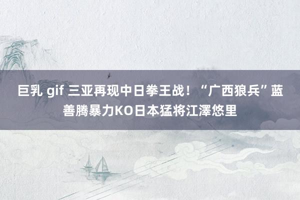 巨乳 gif 三亚再现中日拳王战!“广西狼兵”蓝善腾暴力KO日本猛将江澤悠里