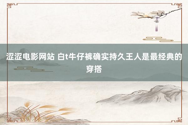 涩涩电影网站 白t牛仔裤确实持久王人是最经典的穿搭