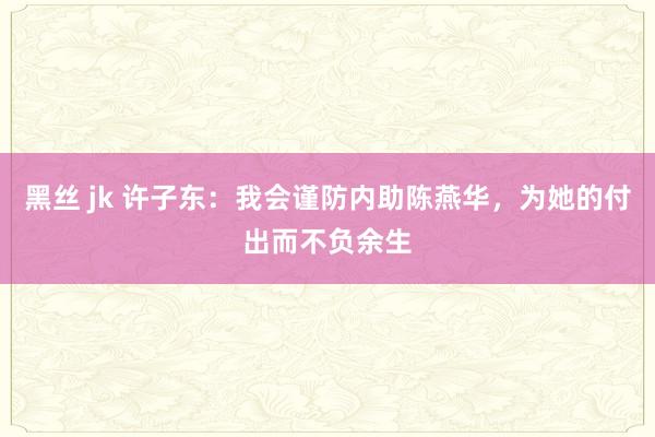 黑丝 jk 许子东：我会谨防内助陈燕华，为她的付出而不负余生