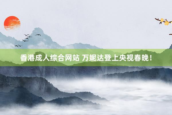 香港成人综合网站 万妮达登上央视春晚！