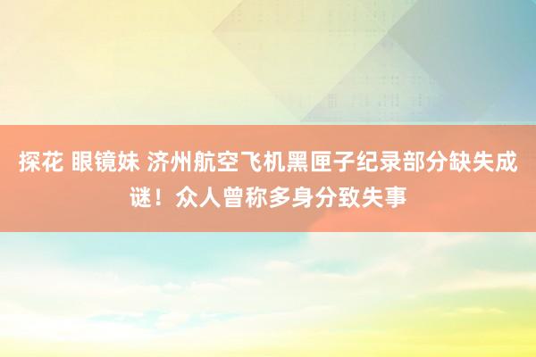 探花 眼镜妹 济州航空飞机黑匣子纪录部分缺失成谜！众人曾称多身分致失事