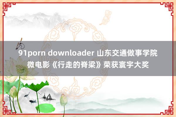 91porn downloader 山东交通做事学院微电影《行走的脊梁》荣获寰宇大奖
