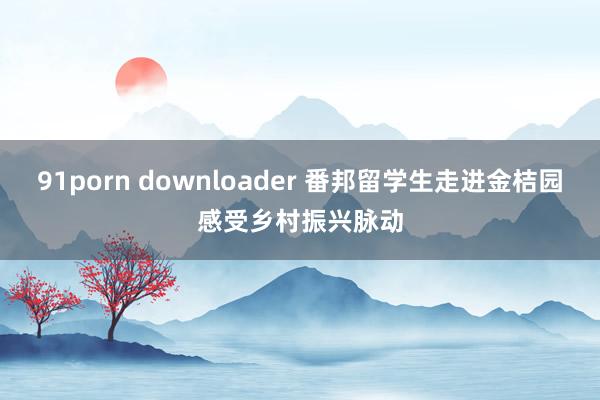 91porn downloader 番邦留学生走进金桔园感受乡村振兴脉动
