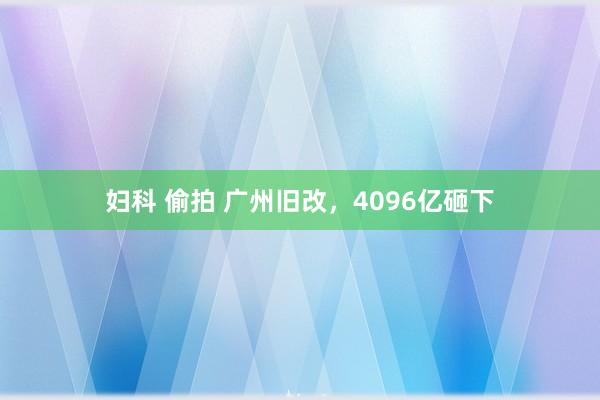 妇科 偷拍 广州旧改，4096亿砸下