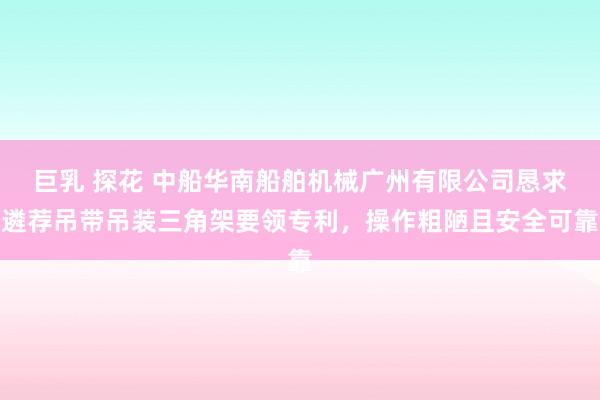 巨乳 探花 中船华南船舶机械广州有限公司恳求遴荐吊带吊装三角架要领专利，操作粗陋且安全可靠