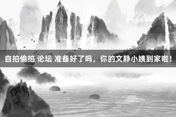 自拍偷拍 论坛 准备好了吗，你的文静小姨到家啦！
