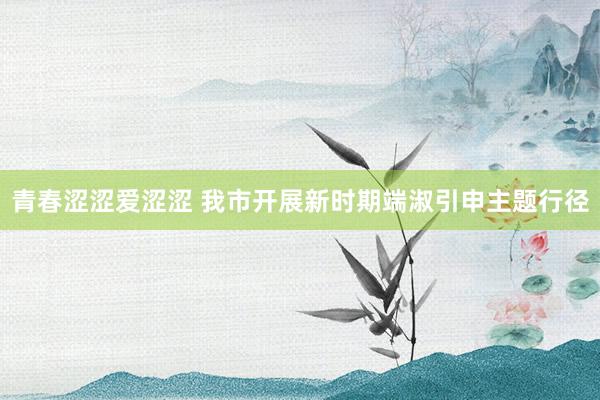 青春涩涩爱涩涩 我市开展新时期端淑引申主题行径