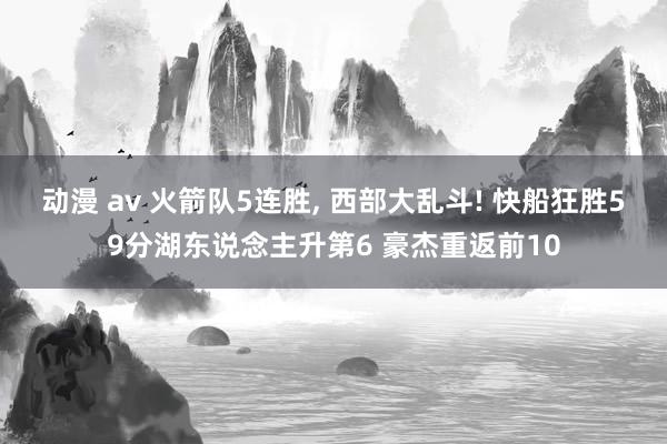 动漫 av 火箭队5连胜， 西部大乱斗! 快船狂胜59分湖东说念主升第6 豪杰重返前10