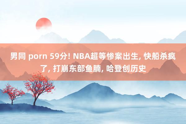 男同 porn 59分! NBA超等惨案出生， 快船杀疯了， 打崩东部鱼腩， 哈登创历史