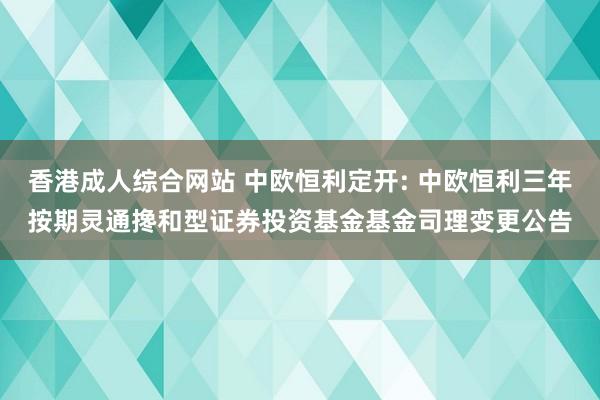 香港成人综合网站 中欧恒利定开: 中欧恒利三年按期灵通搀和型证券投资基金基金司理变更公告