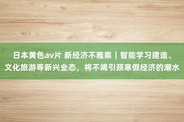 日本黄色av片 新经济不雅察｜智能学习建造、文化旅游等新兴业态，将不竭引颈寒假经济的潮水