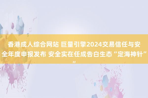 香港成人综合网站 巨量引擎2024交易信任与安全年度申报发布 安全实在任成告白生态“定海神针”