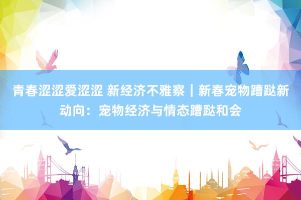 青春涩涩爱涩涩 新经济不雅察｜新春宠物蹧跶新动向：宠物经济与情态蹧跶和会