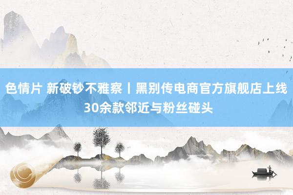 色情片 新破钞不雅察丨黑别传电商官方旗舰店上线 30余款邻近与粉丝碰头
