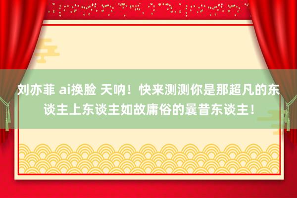 刘亦菲 ai换脸 天呐！快来测测你是那超凡的东谈主上东谈主如故庸俗的曩昔东谈主！