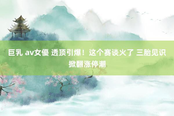 巨乳 av女優 透顶引爆！这个赛谈火了 三胎见识掀翻涨停潮