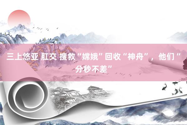 三上悠亚 肛交 搜救“嫦娥”回收“神舟”，他们“分秒不差”