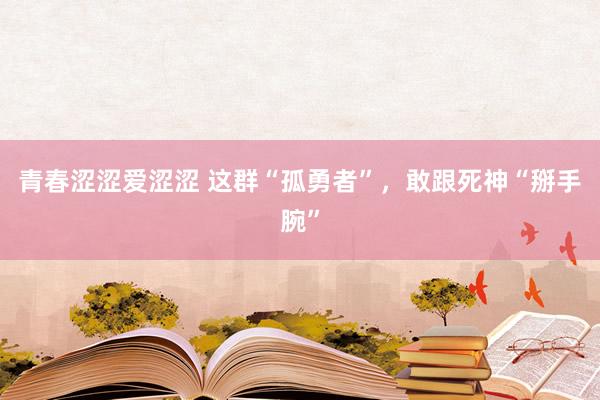 青春涩涩爱涩涩 这群“孤勇者”，敢跟死神“掰手腕”