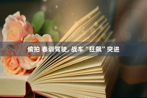 偷拍 春训驾驶， 战车“狂飙”突进