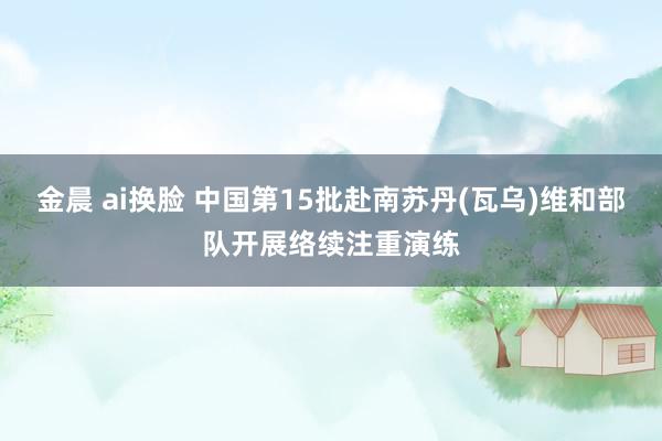 金晨 ai换脸 中国第15批赴南苏丹(瓦乌)维和部队开展络续注重演练