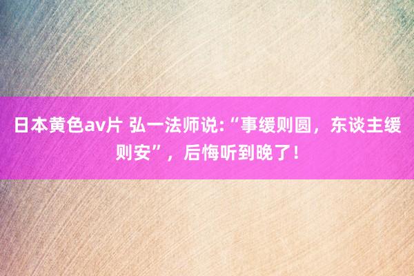 日本黄色av片 弘一法师说:“事缓则圆，东谈主缓则安”，后悔听到晚了！