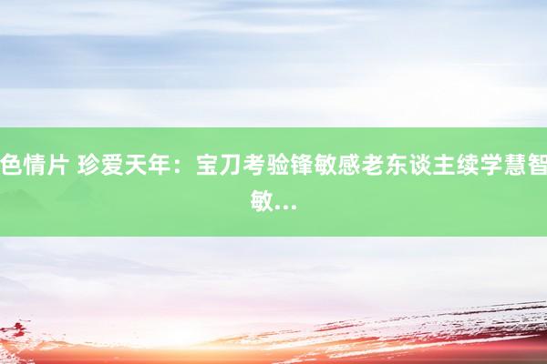 色情片 珍爱天年：宝刀考验锋敏感　　老东谈主续学慧智敏...