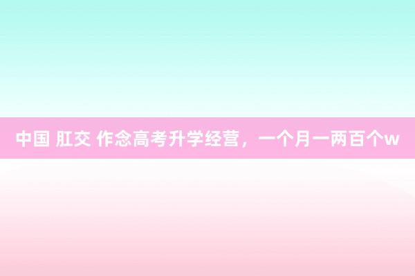 中国 肛交 作念高考升学经营，一个月一两百个w