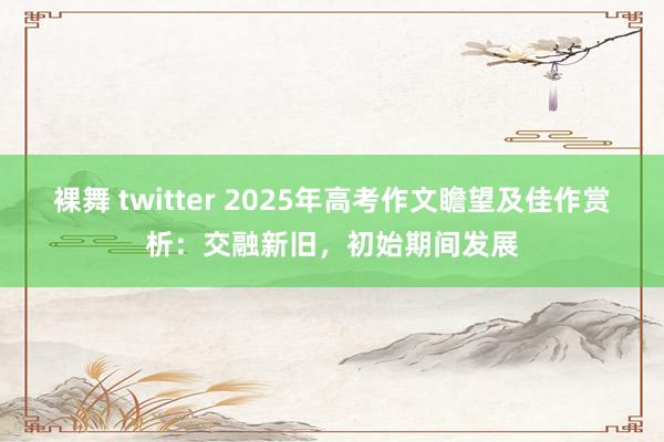 裸舞 twitter 2025年高考作文瞻望及佳作赏析：交融新旧，初始期间发展