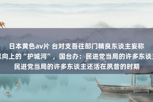 日本黄色av片 台对支吾往部门精良东谈主妄称让台湾海峡成为难以向上的“护城河”,国台办:民进党当局的许多东谈主还活在夙昔的时期
