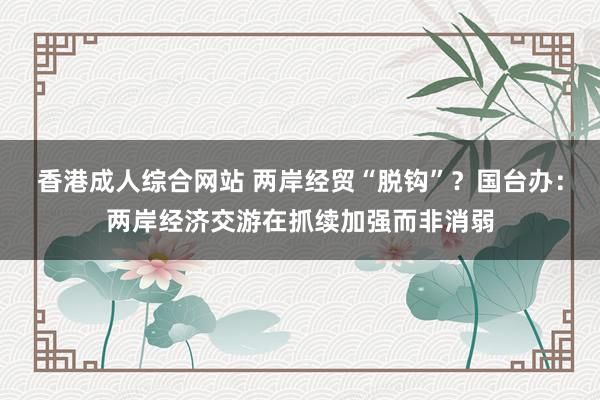 香港成人综合网站 两岸经贸“脱钩”？国台办：两岸经济交游在抓续加强而非消弱