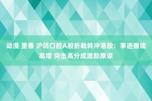 动漫 里番 沪鸽口腔A股折戟转冲港股：事迹握续高增 突击高分成激励原谅