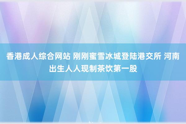 香港成人综合网站 刚刚蜜雪冰城登陆港交所 河南出生人人现制茶饮第一股