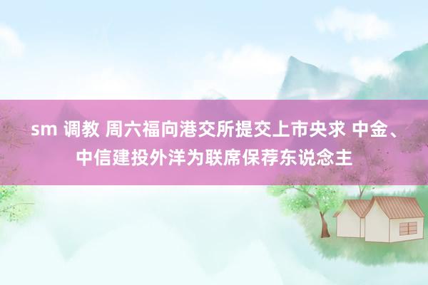sm 调教 周六福向港交所提交上市央求 中金、中信建投外洋为联席保荐东说念主