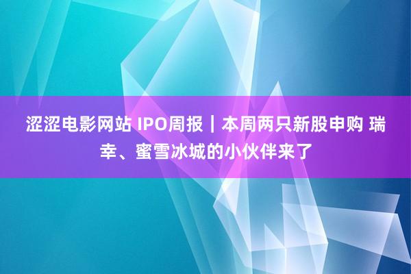 涩涩电影网站 IPO周报｜本周两只新股申购 瑞幸、蜜雪冰城的小伙伴来了