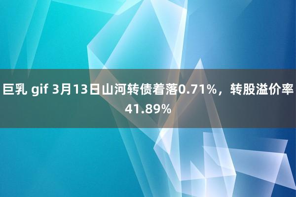巨乳 gif 3月13日山河转债着落0.71%，转股溢价率41.89%