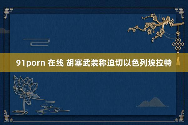 91porn 在线 胡塞武装称迫切以色列埃拉特