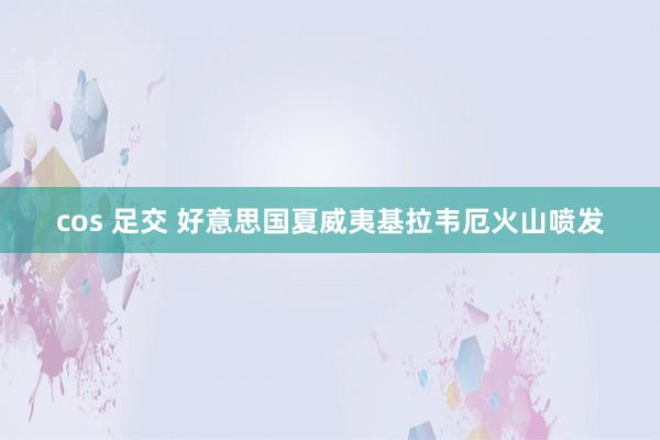 cos 足交 好意思国夏威夷基拉韦厄火山喷发