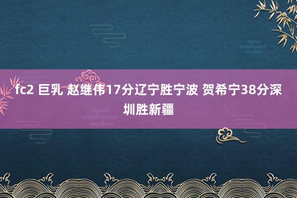 fc2 巨乳 赵继伟17分辽宁胜宁波 贺希宁38分深圳胜新疆