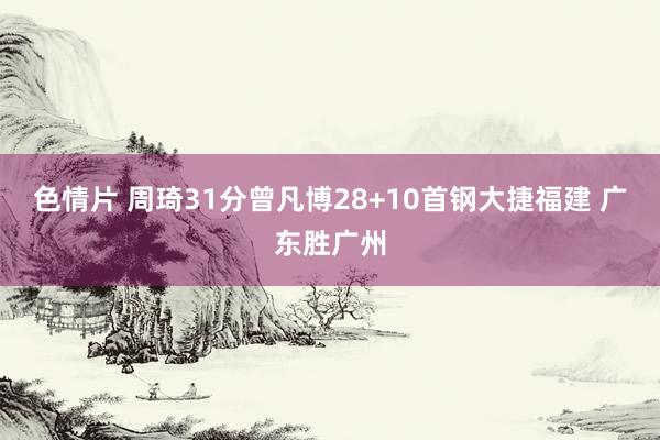 色情片 周琦31分曾凡博28+10首钢大捷福建 广东胜广州