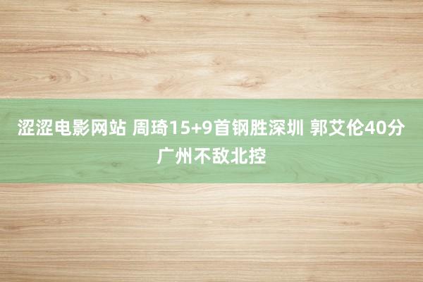 涩涩电影网站 周琦15+9首钢胜深圳 郭艾伦40分广州不敌北控
