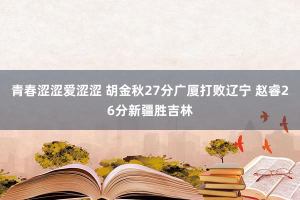 青春涩涩爱涩涩 胡金秋27分广厦打败辽宁 赵睿26分新疆胜吉林