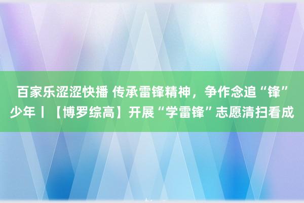 百家乐涩涩快播 传承雷锋精神，争作念追“锋”少年丨【博罗综高】开展“学雷锋”志愿清扫看成