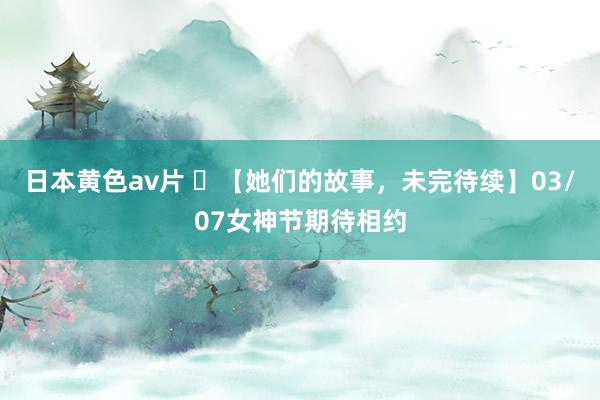 日本黄色av片 ‌【她们的故事，未完待续】03/07女神节期待相约