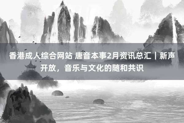 香港成人综合网站 唐音本事2月资讯总汇｜新声开放，音乐与文化的随和共识