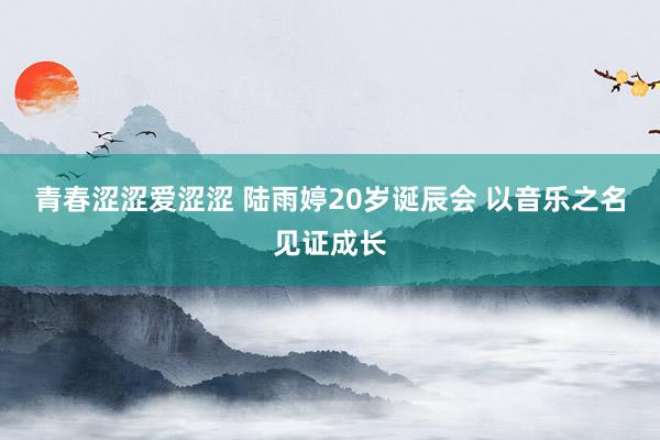 青春涩涩爱涩涩 陆雨婷20岁诞辰会 以音乐之名见证成长