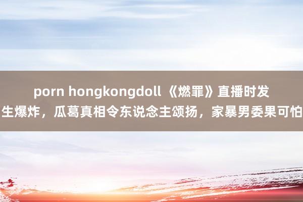 porn hongkongdoll 《燃罪》直播时发生爆炸，瓜葛真相令东说念主颂扬，家暴男委果可怕