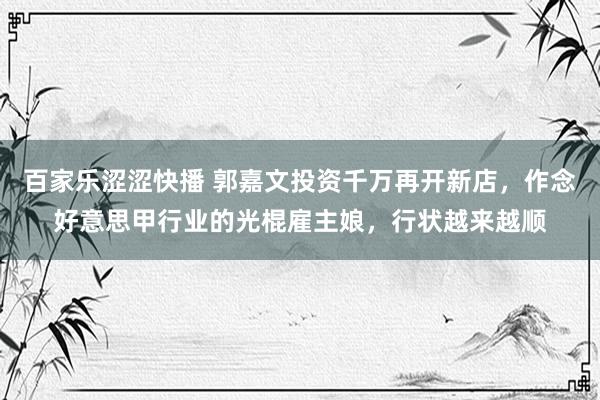 百家乐涩涩快播 郭嘉文投资千万再开新店，作念好意思甲行业的光棍雇主娘，行状越来越顺