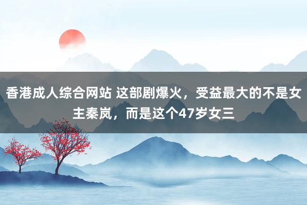 香港成人综合网站 这部剧爆火，受益最大的不是女主秦岚，而是这个47岁女三